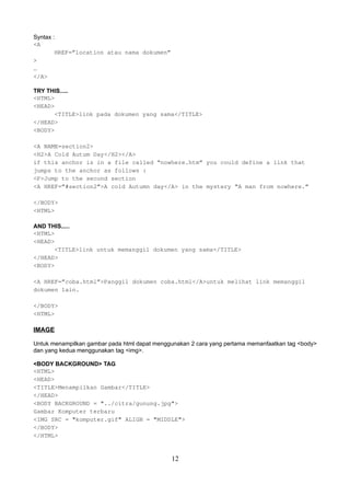 Syntax :
<A
HREF=”location atau nama dokumen”
>
…
</A>
TRY THIS.....
<HTML>
<HEAD>
<TITLE>link pada dokumen yang sama</TITLE>
</HEAD>
<BODY>
<A NAME=section2>
<H2>A Cold Autum Day</H2></A>
if this anchor is in a file called “nowhere.htm” you could define a link that
jumps to the anchor as follows :
<P>Jump to the second section
<A HREF=”#section2”>A cold Autumn day</A> in the mystery “A man from nowhere.”
</BODY>
<HTML>
AND THIS.....
<HTML>
<HEAD>
<TITLE>link untuk memanggil dokumen yang sama</TITLE>
</HEAD>
<BODY>
<A HREF=”coba.html”>Panggil dokumen coba.html</A>untuk melihat link memanggil
dokumen lain.
</BODY>
<HTML>

IMAGE
Untuk menampilkan gambar pada html dapat menggunakan 2 cara yang pertama memanfaatkan tag <body>
dan yang kedua menggunakan tag <img>.
<BODY BACKGROUND> TAG
<HTML>
<HEAD>
<TITLE>Menampilkan Gambar</TITLE>
</HEAD>
<BODY BACKGROUND = "../citra/gunung.jpg">
Gambar Komputer terbaru
<IMG SRC = "komputer.gif" ALIGN = "MIDDLE">
</BODY>
</HTML>

12

 