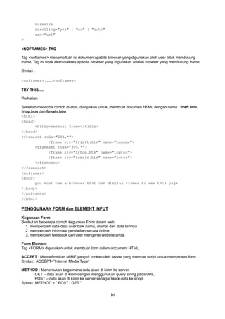 noresize
scrolling=”yes” | “no” | “auto”
src=”url”
>
<NOFRAMES> TAG
Tag <noframes> menampilkan isi dokumen apabila browser yang digunakan oleh user tidak mendukung
frame. Tag ini tidak akan diakses apabila browser yang digunakan adalah browser yang mendukung frame.
Syntax :
<noframes>....<noframes>
TRY THIS.....
Perhatian :
Sebelum mencoba contoh di atas, dianjurkan untuk ,membuat dokumen HTML dengan nama : frleft.htm,
frtop.htm dan frmain.htm
<html>
<head>
<title>membuat frame</title>
</head>
<frameset cols=”20%,*”>
<frame src=”frleft.htm” name=”noname”>
<frameset rows=”30%,*”>
<frame src=”frtop.htm” name=”toptoc”>
<frame src=”frmain.htm” name=”outer”>
</frameset>
</frameset>
<noframes>
<body>
you must use a browser that can display frames to see this page.
</body>
</noframes>
</html>

PENGGUNAAN FORM dan ELEMENT INPUT
Kegunaan Form
Berikut ini beberapa contoh kegunaan Form dalam web:
1. memperoleh data-data user baik nama, alamat dan data lainnya
2. memperoleh informasi pembelian secara online
3. memperoleh feedback dari user mengenai website anda.
Form Element
Tag <FORM> digunakan untuk membuat form dalam document HTML.
ACCEPT : Mendefinisikan MIME yang di izinkan oleh server yang memuat script untuk memproses form.
Syntax: ACCEPT=”Internet Media Type”
METHOD : Menentukan bagaimana data akan di kirim ke server.
GET – data akan di kirim dengan menggunakan query string pada URL.
POST – data akan di kirim ke server sebagai block data ke script.
Syntax: METHOD = ” POST | GET ”

16

 