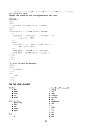 • <button type="jenis" name="name" value="nilai">tampilan</button>
type : submit, reset, button
tampilan : kode dalam HTML yang akan menjadi tampilan untuk tombol
TRY THIS.....
<HTML>
<HEAD>
<TITLE>Contoh Penggunaan Formulir</TITLE>
</HEAD>
<BODY>
<FORM ACTION = "info.htm" METHOD = "POST">
Nama :
<INPUT TYPE = "TEXT" NAME = "nama" SIZE = "20"
MAXLENGTH = "20">
<BR>
Hobby :
<INPUT TYPE = "TEXT" NAME = "hobby" SIZE = "25"
MAXLENGTH = "40">
<BR>
<INPUT TYPE = "SUBMIT" VALUE = "Kirim">
<INPUT TYPE = "RESET" VALUE = "Kosongkan">
</FORM>
</BODY>
</HTML>
File info.htm yang dituju oleh web diatas.
<HTML>
<HEAD>
<TITLE></TITLE>
</HEAD>
<BODY>
INFO..................
</BODY>
</HTML>

TAG TAG HTML LENGKAP
•
•
•
•
•
•
•
•
•
•
•
•
•
•
•
•

Structure
• html
• head
• body
• div
• span
Meta Information
• DOCTYPE
• title
• link
• meta
• style
Text

• p

18

h1, h2, h3, h4, h5, and h6
strong
em
abbr
acronym
address
bdo
blockquote
cite
q
code
ins
del
dfn
kbd
pre

 