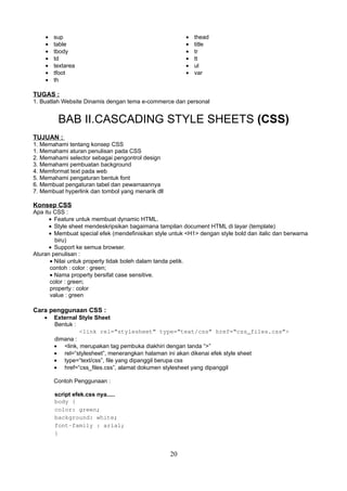 •
•
•
•
•
•
•

•
•
•
•
•
•

sup
table
tbody
td
textarea
tfoot
th

thead
title
tr
tt
ul
var

TUGAS :
1. Buatlah Website Dinamis dengan tema e-commerce dan personal

BAB II.CASCADING STYLE SHEETS (CSS)
TUJUAN :
1. Memahami tentang konsep CSS
1. Memahami aturan penulisan pada CSS
2. Memahami selector sebagai pengontrol design
3. Memahami pembuatan background
4. Memformat text pada web
5. Memahami pengaturan bentuk font
6. Membuat pengaturan tabel dan pewarnaannya
7. Membuat hyperlink dan tombol yang menarik dll

Konsep CSS
Apa itu CSS :
• Feature untuk membuat dynamic HTML.
• Style sheet mendeskripsikan bagaimana tampilan document HTML di layar (template)
• Membuat special efek (mendefinisikan style untuk <H1> dengan style bold dan italic dan berwarna
biru)
• Support ke semua browser.
Aturan penulisan :
• Nilai untuk property tidak boleh dalam tanda petik.
contoh : color : green;
• Nama property bersifat case sensitive.
color : green;
property : color
value : green

Cara penggunaan CSS :
•

External Style Sheet
Bentuk :
<link rel=“stylesheet” type=“text/css” href=“css_files.css”>
dimana :
• <link, merupakan tag pembuka diakhiri dengan tanda “>”
• rel=“stylesheet”, menerangkan halaman ini akan dikenai efek style sheet
• type=“text/css”, file yang dipanggil berupa css
• href=“css_files.css”, alamat dokumen stylesheet yang dipanggil
Contoh Penggunaan :
script efek.css nya.....
body {
color: green;
background: white;
font-family : arial;
}

20

 