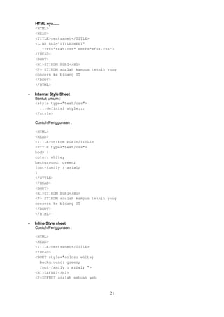 HTML nya......
<HTML>
<HEAD>
<TITLE>centranet</TITLE>
<LINK REL="STYLESHEET"
TYPE="text/css" HREF="efek.css">
</HEAD>
<BODY>
<H1>STIKOM PGRI</H1>
<P> STIKOM adalah kampus teknik yang
concern ke bidang IT
</BODY>
</HTML>
•

Internal Style Sheet
Bentuk umum :
<style type=“text/css”>
...definisi style...
</style>
Contoh Penggunaan :
<HTML>
<HEAD>
<TITLE>Stikom PGRI</TITLE>
<STYLE type="text/css">
body {
color: white;
background: green;
font-family : arial;
}
</STYLE>
</HEAD>
<BODY>
<H1>STIKOM PGRI</H1>
<P> STIKOM adalah kampus teknik yang
concern ke bidang IT
</BODY>
</HTML>

•

Inline Style sheet
Contoh Penggunaan :
<HTML>
<HEAD>
<TITLE>centranet</TITLE>
</HEAD>
<BODY style="color: white;
background: green;
font-family : arial; ">
<H1>ZEFNET</H1>
<P>ZEFNET adalah sebuah web

21

 