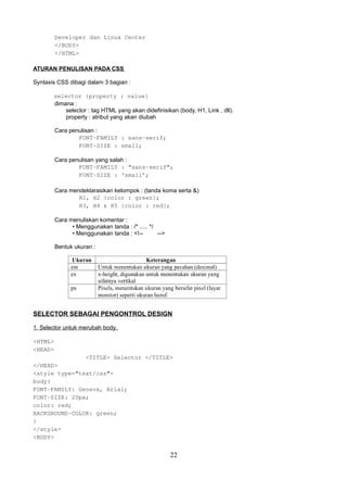 Developer dan Linux Center
</BODY>
</HTML>
ATURAN PENULISAN PADA CSS
Syntaxis CSS dibagi dalam 3 bagian :
selector {property : value}
dimana :
selector : tag HTML yang akan didefinisikan (body, H1, Link , dll).
property : atribut yang akan diubah
Cara penulisan :
FONT-FAMILY : sans-serif;
FONT-SIZE : small;
Cara penulisan yang salah :
FONT-FAMILY : “sans-serif”;
FONT-SIZE : ‘small’;
Cara mendeklarasikan kelompok : (tanda koma serta &)
H1, H2 {color : green};
H3, H4 & H5 {color : red};
Cara menuliskan komentar :
• Menggunakan tanda : /* ..... */
• Menggunakan tanda : <!--->
Bentuk ukuran :

SELECTOR SEBAGAI PENGONTROL DESIGN
1. Selector untuk merubah body.
<HTML>
<HEAD>
<TITLE> Selector </TITLE>
</HEAD>
<style type="text/css">
body{
FONT-FAMILY: Geneva, Arial;
FONT-SIZE: 20px;
color: red;
BACKGROUND-COLOR: green;
}
</style>
<BODY>

22

 