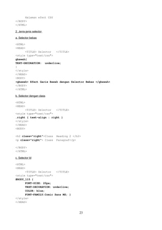 Halaman efect CSS
</BODY>
</HTML>
2. Jenis-jenis selector
a. Selector bebas
<HTML>
<HEAD>
<TITLE> Selector
</TITLE>
<style type="text/css">
gbawah{
TEXT-DECORATION: underline;
}
</style>
</HEAD>
<BODY>
<gbawah> Efect Garis Bawah dengan Selector Bebas </gbawah>
</BODY>
</HTML>
b. Selector dengan class
<HTML>
<HEAD>
<TITLE> Selector
</TITLE>
<style type="text/css">
.right { text-align : right }
</style>
</HEAD>
<BODY>
<h2 class="right">Class
<p class="right"> Class

Heading 2 </h2>
Paragraf</p>

</BODY>
</HTML>
c. Selector Id
<HTML>
<HEAD>
<TITLE> Selector
</TITLE>
<style type="text/css">
#BODY_115 {
FONT-SIZE: 20px;
TEXT-DECORATION: underline;
COLOR: blue;
FONT-FAMILY:Comic Sans MS; }
</style>
</HEAD>

23

 