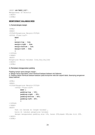 <BODY id="BODY_115">
Menggunakan ID Selector
</BODY>
</HTML>

MEMFORMAT HALAMAN WEB
1. Format dengan margin
<HTML>
<HEAD>
<TITLE>Pengaturan Margin</TITLE>
<STYLE ="text/css">
BODY
{
margin-top : 1cm;
margin-right : 2cm;
margin-bottom : 1cm;
margin-left : 2cm;
}
</STYLE>
</HEAD>
<BODY>
Pengaturan Margin Halaman (1cm,2cm,1cm,2cm)
</BODY>
</HTML>
2. Pemetaan menggunakan padding
Padding hampir sama dengan margin :
a. Margin hanya digunakan untuk membuat batasan-batasan sisi halaman.
b. Padding dapat membuat batasan-batasan pada komponen web lain seperti tabel, disamping pengaturan
batas halaman.
<HTML>
<HEAD>
<TITLE>Pengaturan Margin</TITLE>
<STYLE ="text/css">
BODY {
padding-top : 10%;
padding-right : 20%;
padding-bottom : 40%;
padding-left: 20%;
}
</STYLE>
</HEAD>
<BODY>
Text ini berada di tengah halaman ,
karna di lakukan pengaturan halaman
dengan menggunakan padding atas 10%, kanan 20%,bawah 40%,dan kiri 20%.
</BODY>
</HTML>

24

 