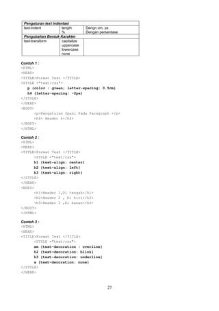 Pengaturan text indentasi
text-indent
length
%
Pengubahan Bentuk Karakter
text-transform
capitalize
uppercase
lowercase
none

Dengn cm, px
Dengan persentase

Contoh 1 :
<HTML>
<HEAD>
<TITLE>Format Text </TITLE>
<STYLE ="text/css">
p {color : green; letter-spacing: 0.5cm}
h4 {letter-spacing: -2px}
</STYLE>
</HEAD>
<BODY>
<p>Pengaturan Spasi Pada Paragraph </p>
<h4> Header 4</h4>
</BODY>
</HTML>
Contoh 2 :
<HTML>
<HEAD>
<TITLE>Format Text </TITLE>
<STYLE ="text/css">
h1 {text-align: center}
h2 {text-align: left}
h3 {text-align: right}
</STYLE>
</HEAD>
<BODY>
<h1>Header 1,Di tengah</h1>
<h2>Header 2 , Di kiri</h2>
<h3>Header 3 ,Di kanan</h3>
</BODY>
</HTML>
Contoh 3 :
<HTML>
<HEAD>
<TITLE>Format Text </TITLE>
<STYLE ="text/css">
em {text-decoration : overline}
h2 {text-decoration: blink}
h3 {text-decoration: underline}
a {text-decoration: none}
</STYLE>
</HEAD>

27

 