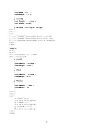 {
font-size :200 % ;
font-style: italic;
}
p.normal{
font-family : verdana ;
font-style: normal;
}
p.oblique {font-style: oblique}
</STYLE>
</HEAD>
<BODY>
<P class="italic">Menggunakan Style Italic</P>
<P class="normal">Menggunakan Style Normal </P>
<P class="oblique">Menggunakan Style Oblieque</P>
</BODY>
</HTML>
Contoh 2 :
<HTML>
<HEAD>
<TITLE>Pengaturan Font</TITLE>
<STYLE ="text/css">
p.normal
{
font-family : verdana ;
font-weight: normal;
}
p.thick
{
font-family : verdana ;
font-weight: bold;
}
p.thicker
{
font-family : times ;
font-weight: 900;
}
</STYLE>
</HEAD>
<BODY>
<p class="normal">
This is a paragraph</p>
<p class="thick">
This is a paragraph</p>
<p class="thicker">
This is a paragraph</p>
</BODY>
</HTML>

29

 