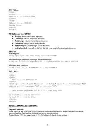 TRY THIS.....
<HTML>
<HEAD>
<TITLE>Latihan HTML</TITLE>
</HEAD>
<BODY>
Selamat Belajar HTML<BR>
Semoga Sukses !
</BODY>
</HTML>

Atribut dasar Tag <BODY>

•
•
•
•
•
•

Bgcolor : warna background documen.
Leftmargin : ukuran margiin kiri dokumen.
Rightmargin : ukuran margin kanan dokumen.
Topmargin : ukuran margin atas dokumen.
Bottommargin : ukuran margin bawah dokumen.
Link, vlink, alink : warna link, aktif link dan link yang sudah dikunjungj pada dokumen.

CONTOH
Atribut bgcolor :
<body bgcolor=”blue”> atau <body bgcolor=”0000FF”>
Atribut leftmargin,rightmargin,topmargin ,dan bottommargin :
<body leftmargin=”25” rightmargin=”25” topmargin=”20” bottommargin=”30”>
Atribut link,alink, dan Vlink
<body link=”fuchsia” alink=”white” vlink=”silver”>
TRY THIS.....
<HTML>
<HEAD>
<TITLE>LATIHAN WEB</TITLE>
</HEAD>
<BODY bgcolor=”blue” link=”fuchsia” alink=”white” vlink=”silver” leftmargin=”25”
rightmargin=”25” topmargin=”20” bottommargin=”30”>
...teks dokumen pertamaku ini ditulis di area body <br>
<a href=””>ini link ke 1</a></br>
<a href=””>ini link ke 2</a>
</BODY>
</HTML>

FORMAT TAMPILAN SEDERHANA
Tag untuk headline
Untuk membuat text HEADLINE (judul), kita harus, melingkupi text tersebut dengan tag pembuka dan tag
penutup headline. Tag headline ditulis dengan aturan sebagai berikut:
Tag pembuka <HX> dan tag penutup </HX>. Perhatikan , X diganti dengan angka!

3

 