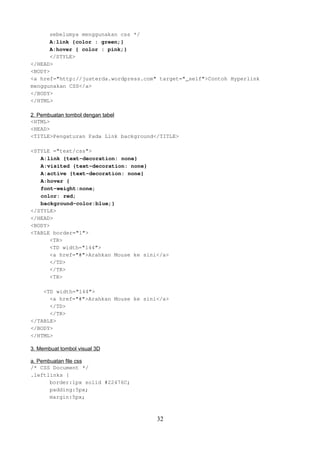 sebelumya menggunakan css */
A:link {color : green;}
A:hover { color : pink;}
</STYLE>
</HEAD>
<BODY>
<a href="http://justerda.wordpress.com" target="_self">Contoh Hyperlink
menggunakan CSS</a>
</BODY>
</HTML>
2. Pembuatan tombol dengan tabel
<HTML>
<HEAD>
<TITLE>Pengaturan Pada Link background</TITLE>
<STYLE ="text/css">
A:link {text-decoration: none}
A:visited {text-decoration: none}
A:active {text-decoration: none}
A:hover {
font-weight:none;
color: red;
background-color:blue;}
</STYLE>
</HEAD>
<BODY>
<TABLE border="1">
<TR>
<TD width="144">
<a href="#">Arahkan Mouse ke sini</a>
</TD>
</TR>
<TR>
<TD width="144">
<a href="#">Arahkan Mouse ke sini</a>
</TD>
</TR>
</TABLE>
</BODY>
</HTML>
3. Membuat tombol visual 3D
a. Pembuatan file css
/* CSS Document */
.leftlinks {
border:1px solid #22476C;
padding:5px;
margin:5px;

32

 