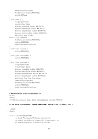 text-align:middle;
background-color:#336699;
width:150px;
}
.leftlinks a {
display:block;
margin:3px 0px;
border-top:1px solid #4C86C0;
border-left:1px solid #4C86C0;
border-right:1px solid #22476C;
border-bottom:1px solid #22476C;
padding: 4px 10px;
text-align:center;
background-color:#336699;
color:#EDEDED;
text-decoration:none;
}
.leftlinks a:link {
color:#EDEDED;
}
.leftlinks a:visited {
color:#EDEDED;
}
.leftlinks a:hover {
display:block;
margin:3px 0px;
border-top:1px solid #22476C;
border-left:1px solid #22476C;
border-bottom:1px solid #4C86C0;
border-right:1px solid #4C86C0;
padding: 5px 9px 3px 11px;
text-align:center;
background-color:#336699;
color:#EED929;
text-decoration:none;
}
b. Pembuatan file HTML utk memanggil css
<HTML>
<HEAD>
<TITLE>Pengaturan Pada Link Visualisasi tombol</TITLE>
<LINK REL="STYLESHEET" TYPE="text/css" HREF="link_frtombol.css">
</HEAD>
<BODY>
<div class="leftlinks">
<a href="index.htm">Teras Wamika</a>
<a href="profil.htm">Pssrofil Organisasi</a>
<a href="struktur.htm">Struktur</a>

33

 