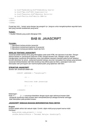 <a
<a
<a
<a
</div>
</BODY>
</HTML>

href="pembimbing.htm">Pembimbing Org</a>
href="dpo.htm">DPO Organisasi</a>
href="kegiatan.htm">Kegiatan Rutin</a>
href="berita.htm">Berita UKM</a>

Fungsi tag <div> : hampir sama dengan tag paragraf <p>, berguna untuk mengelompokkan sejumlah baris
teks yang memiliki karakteristik yang sama.

TUGAS :
1. Buatlah Website yang sudah dilengkapi CSS.

BAB III. JAVASCRIPT
TUJUAN :
1. Memahami tentang struktur javascript
2. Memahami tentang pemrograman di javascript
3. Memahami tentang pemakaian obyek dan form

SEKILAS TENTANG JAVASCRIPT
Javascript adalah bahasa skrip yang ditempelkan pada kode HTML dan diproses di sisi klien. Dengan
adanya bahasa ini, kemampuan dokumen HTML menjadi semakin luas. Sebagai contoh, dengan
menggunakan JavaScript dimungkinkan untuk memvalidasi masukan-masukan pada formulir sebelum
formulir dikirimkan ke server. Javascript bukanlah bahasa Java dan merupakan dua bahasa yang berbeda.
Javascript diinterpretasikan oleh klien (kodenya bisa dilihat pada sisi klien), sedangkan kode Java
dikompilasi oleh pemrogram dan hasil kompilasinyalah yang dijalankan oleh klien.

STRUKTUR JAVASCRIPT
Struktur dari JavaScript adalah sbb :
<SCRIPT LANGUAGE = ”JavaScript”>
<!- Penulisan kode javascript
// - - >
</SCRIPT>
Keterangan :
Kode <!- // - - > umumnya disertakan dengan tujuan agar sekiranya browser tidak
mengenali JavaScript maka browser akan memperlakukannya sebagai komentar sehingga
tidak ditampilkan pada jendela browser.

JAVASCRIPT SEBAGAI BAHASA BERORIENTASI PADA OBYEK
Properti
Properti adalah atribut dari sebuah objek. Contoh, objek mobil punya properti warna mobil.
Penulisan :
Nama_objek.nama_properti = nilai
window.defaultStatus = ”Selamat Belajar JavaScript”;

34

 