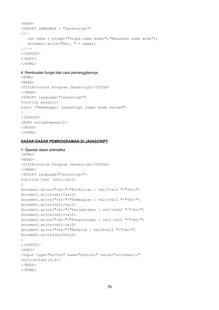 <BODY>
<SCRIPT LANGUAGE = "JavaScript">
<!-var nama = prompt("Siapa nama Anda?","Masukkan nama anda");
document.write("Hai, " + nama);
//-->
</SCRIPT>
</BODY>
</HTML>
4. Pembuatan fungsi dan cara pemanggilannya
<HTML>
<HEAD>
<TITLE>Contoh Program Javascript</TITLE>
</HEAD>
<SCRIPT language="Javascript">
function pesan(){
alert ("memanggil javascript lewat body onload")
}
</SCRIPT>
<BODY onload=pesan()>
</BODY>
</HTML>
DASAR-DASAR PEMROGRAMAN DI JAVASCRIPT
1. Operasi dasar aritmatika
<HTML>
<HEAD>
<TITLE>Contoh Program Javascript</TITLE>
</HEAD>
<SCRIPT language="Javascript">
function test (val1,val2)
{
document.write("<br>"+"Perkalian : val1*val2 "+"<br>")
document.write(val1*val2)
document.write("<br>"+"Pembagian : val1/val2 "+"<br>")
document.write(val1/val2)
document.write("<br>"+"Penjumlahan : val1+val2 "+"<br>")
document.write(val1+val2)
document.write("<br>"+"Pengurangan : val1-val2 "+"<br>")
document.write(val1-val2)
document.write("<br>"+"Modulus : val1%val2 "+"<br>")
document.write(val1%val2)
}
</SCRIPT>
<BODY>
<input type="button" name="button1" value="arithmetic"
onclick=test(9,4)>
</BODY>
</HTML>

36

 