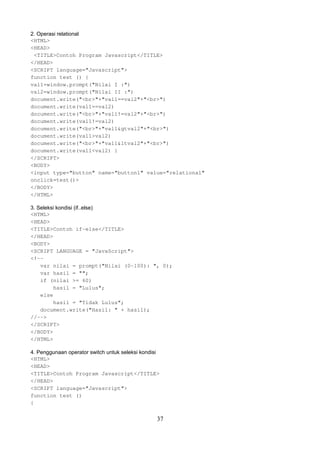 2. Operasi relational
<HTML>
<HEAD>
<TITLE>Contoh Program Javascript</TITLE>
</HEAD>
<SCRIPT language="Javascript">
function test () {
val1=window.prompt("Nilai I :")
val2=window.prompt("Nilai II :")
document.write("<br>"+"val1==val2"+"<br>")
document.write(val1==val2)
document.write("<br>"+"val1!=val2"+"<br>")
document.write(val1!=val2)
document.write("<br>"+"val1&gtval2"+"<br>")
document.write(val1>val2)
document.write("<br>"+"val1&ltval2"+"<br>")
document.write(val1<val2) }
</SCRIPT>
<BODY>
<input type="button" name="button1" value="relational"
onclick=test()>
</BODY>
</HTML>
3. Seleksi kondisi (if..else)
<HTML>
<HEAD>
<TITLE>Contoh if-else</TITLE>
</HEAD>
<BODY>
<SCRIPT LANGUAGE = "JavaScript">
<!-var nilai = prompt("Nilai (0-100): ", 0);
var hasil = "";
if (nilai >= 60)
hasil = "Lulus";
else
hasil = "Tidak Lulus";
document.write("Hasil: " + hasil);
//-->
</SCRIPT>
</BODY>
</HTML>
4. Penggunaan operator switch untuk seleksi kondisi
<HTML>
<HEAD>
<TITLE>Contoh Program Javascript</TITLE>
</HEAD>
<SCRIPT language="Javascript">
function test ()
{

37

 