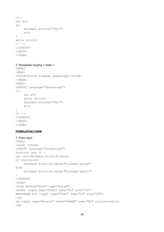 <!-var x=0
do{
document.write(x+"<br>")
x++;
}
while (x<=10)
// -->
</SCRIPT>
</BODY>
</HTML>
7. Pemakaian looping < while >
<HTML>
<HEAD>
<TITLE>Contoh Program Javascript</TITLE>
</HEAD>
<BODY>
<SCRIPT language="Javascript">
<!-var x=0
while (x<=10){
document.write(x+"<br>")
x++;
}
// -->
</SCRIPT>
</BODY>
</HTML>
PEMBUATAN FORM
1. Form input :
<html>
<head> </head>
<SCRIPT language="Javascript">
function test () {
var val1=document.kirim.T1.value
if (val1%2==0)
document.kirim.T2.value="bilangan genap"
else
document.kirim.T2.value="bilangan ganjil"
}
</SCRIPT>
<body>
<form method="POST" name="kirim">
<p>BIL <input type="text" name="T1" size="20">
MERUPAKAN BIL <input type="text" name="T2" size="20">
</p>
<p><input type="button" value="TEBAK" name="B1" onclick=test()>
</p>

39

 