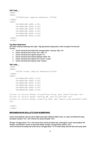 TRY THIS.....
<HTML>
<HEAD>
<TITLE>Format tampilan sederhana </TITLE>
</HEAD>
<BODY>
<H1>HEADLINE LEVEL 1</H1>
<H2>HEADLINE LEVEL 2</H2>
<H3>HEADLINE LEVEL 3</H3>
<H4>HEADLINE LEVEL 4</H4>
<H5>HEADLINE LEVEL 5</H5>
<H6>HEADLINE LEVEL 6</H6>
</BODY>
</HTML>
Tag Style Sederhana
Kini akan dibahas beberapa text style. Tag-tag tersebut digunakan untuk mengatur format text.
Contoh:
• Untuk membuat text tebal bisa menggunakan <strong> atau <b>
• Untuk membuat text miring <em> atau <i>
• Untuk membuat text digaris bawahi <u>
• Untuk membuat text seperti teletype writer <tt>
• Untuk membuat text seperti font courier <code>
• Untuk membuat text seperti code <samp>
TRY THIS.....
<HTML>
<HEAD>
<TITLE> Format tampilan sederhana</TITLE>
</HEAD>
<BODY>
<H1>HEADLINE LEVEL 1</H1>
<H2>HEADLINE LEVEL 2</H2>
<H3>HEADLINE LEVEL 3</H3>
<H4>HEADLINE LEVEL 4</H4>
<H5>HEADLINE LEVEL 5</H5>
<H6>HEADLINE LEVEL 6</H6>
Tulisan ini ditulis dengan <strong>”tag strong, agar tebal”</strong> <br>
Tulisan ini ditulis dengan <em>”tag EM, agar miring”</em> <br>
Tulisan ini ditulis dengan <code>”tag code, agar seperti kode program”</code>
<br>
</BODY>
</HTML>

MENAMBAHKAN BULLETS DAN NUMBERING
Untuk memudahkan ada dua jenis bullet yang akan dibahas dalam buku ini, yaitu Unordered list atau
disingkat menjadi <UL> dan ordered list yang disingkat <OL>
Dengan menggunakan <UL> kita hanya bisa membuat bullet saja, sedangkan untuk menampilkan list
dengan memberikan nomer di awal text adalah dengan menggunakan pilihan <OL>
untuk membuat list setiap kali anda harus menggunakan <li> di awal setiap kalimat atau text yang akan

4

 