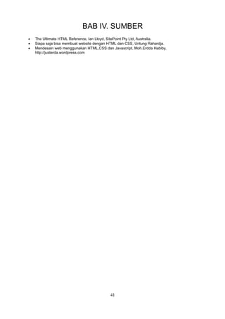 BAB IV. SUMBER
•
•
•

The Ultimate HTML Reference, Ian Lloyd, SitePoint Pty Ltd, Australia.
Siapa saja bisa membuat website dengan HTML dan CSS, Untung Rahardja.
Mendesain web menggunakan HTML,CSS dan Javascript, Moh.Erdda Habiby,
http://justerda.wordpress,com

41

 