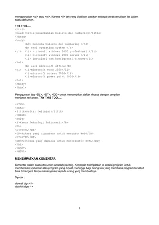 menggunakan <ul> atau <ol>. Karena <li> lah yang dijadikan patokan sebagai awal penulisan list dalam
suatu dokumen.
TRY THIS.....
<html>
<head><title>menambahkan bullets dan numbering</title>
</head>
<body>
<h3> mencoba bullets dan numbering </h3>
<b> seri operating system </b>
<ul> <li> microsoft windows 2000 profesional </li>
<li> microsoft windows 2000 server </li>
<li> instalasi dan konfigurasi windows</li>
</ul>
<b> seri microsoft office</b>
<ol> <li>microsoft word 2000</li>
<li>microsoft access 2000</li>
<li>microsoft power point 2000</li>
</ol>
</body>
</html>
Penggunaan tag <DL>, <DT>, <DD> untuk menampilkan daftar khusus dengan tampilan
menjorok ke kanan. TRY THIS TOO.....
<HTML>
<HEAD>
<TITLE>Daftar Definisi</TITLE>
</HEAD>
<BODY>
<B>Kamus Teknologi Informasi:</B>
<DL>
<DT>HTML</DT>
<DD>Bahasa yang digunakan untuk menyusun Web</DD>
<DT>HTTP</DT>
<DD>Protokol yang dipakai untuk mentransfer HTML</DD>
</DL>
</BODY>
</HTML>

MENEMPATKAN KOMENTAR
komentar dalam suatu dokumen amatlah penting. Komentar ditempatkan di antara program untuk
memberikan komentar atas program yang dibuat. Sehingga bagi orang lain yang membaca program tersebut
bisa dimengerti tanpa menanyakan kepada orang yang membuatnya.
Syntax :
diawali dgn <!-diakhiri dgn -->

5

 