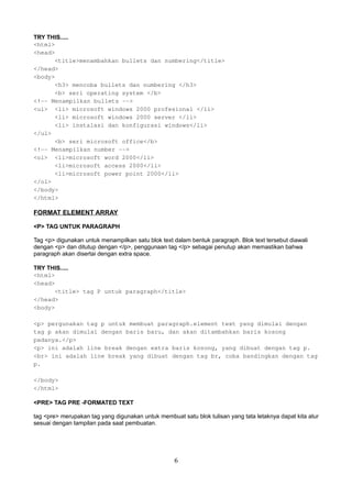TRY THIS.....
<html>
<head>
<title>menambahkan bullets dan numbering</title>
</head>
<body>
<h3> mencoba bullets dan numbering </h3>
<b> seri operating system </b>
<!-- Menampilkan bullets -->
<ul> <li> microsoft windows 2000 profesional </li>
<li> microsoft windows 2000 server </li>
<li> instalasi dan konfigurasi windows</li>
</ul>
<b> seri microsoft office</b>
<!-- Menampilkan number -->
<ol> <li>microsoft word 2000</li>
<li>microsoft access 2000</li>
<li>microsoft power point 2000</li>
</ol>
</body>
</html>

FORMAT ELEMENT ARRAY
<P> TAG UNTUK PARAGRAPH
Tag <p> digunakan untuk menampilkan satu blok text dalam bentuk paragraph. Blok text tersebut diawali
dengan <p> dan ditutup dengan </p>, penggunaan tag </p> sebagai penutup akan memastikan bahwa
paragraph akan disertai dengan extra space.
TRY THIS.....
<html>
<head>
<title> tag P untuk paragraph</title>
</head>
<body>
<p> pergunakan tag p untuk membuat paragraph.element text yang dimulai dengan
tag p akan dimulai dengan baris baru, dan akan ditambahkan baris kosong
padanya.</p>
<p> ini adalah line break dengan extra baris kosong, yang dibuat dengan tag p.
<br> ini adalah line break yang dibuat dengan tag br, coba bandingkan dengan tag
p.
</body>
</html>
<PRE> TAG PRE -FORMATED TEXT
tag <pre> merupakan tag yang digunakan untuk membuat satu blok tulisan yang tata letaknya dapat kita atur
sesuai dengan tampilan pada saat pembuatan.

6

 