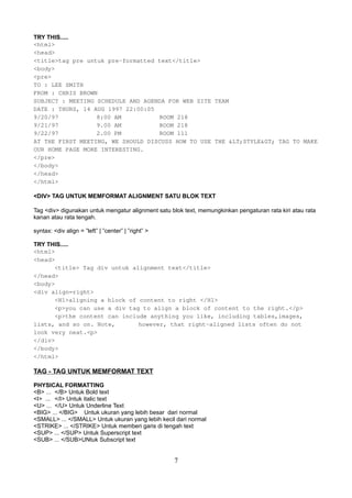TRY THIS.....
<html>
<head>
<title>tag pre untuk pre-formatted text</title>
<body>
<pre>
TO : LEE SMITH
FROM : CHRIS BROWN
SUBJECT : MEETING SCHEDULE AND AGENDA FOR WEB SITE TEAM
DATE : THURS, 14 AUG 1997 22:00:05
9/20/97
8:00 AM
ROOM 218
9/21/97
9.00 AM
ROOM 218
9/22/97
2.00 PM
ROOM 111
AT THE FIRST MEETING, WE SHOULD DISCUSS HOW TO USE THE &LT;STYLE&GT; TAG TO MAKE
OUR HOME PAGE MORE INTERESTING.
</pre>
</body>
</head>
</html>
<DIV> TAG UNTUK MEMFORMAT ALIGNMENT SATU BLOK TEXT
Tag <div> digunakan untuk mengatur alignment satu blok text, memungkinkan pengaturan rata kiri atau rata
kanan atau rata tengah.
syntax: <div align = ”left” | ”center” | ”right” >
TRY THIS.....
<html>
<head>
<title> Tag div untuk alignment text</title>
</head>
<body>
<div align=right>
<H1>aligning a block of content to right </H1>
<p>you can use a div tag to align a block of content to the right.</p>
<p>the content can include anything you like, including tables,images,
lists, and so on. Note,
however, that right-aligned lists often do not
look very neat.<p>
</div>
</body>
</html>

TAG - TAG UNTUK MEMFORMAT TEXT
PHYSICAL FORMATTING
<B> ... </B> Untuk Bold text
<I> ... </I> Untuk italic text
<U> ... </U> Untuk Underline Text
<BIG> ... </BIG> Untuk ukuran yang lebih besar dari normal
<SMALL> ... </SMALL> Untuk ukuran yang lebih kecil dari normal
<STRIKE> ... </STRIKE> Untuk memberi garis di tengah text
<SUP> ... </SUP> Untuk Superscript text
<SUB> ... </SUB>UNtuk Subscript text

7

 
