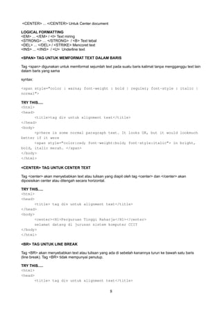 <CENTER> ... </CENTER> Untuk Center document
LOGICAL FORMATTING
<EM> ... </EM> / <I> Text miring
<STRONG> … </STRONG> / <B> Text tebal
<DEL> ... </DEL> / <STRIKE> Mencoret text
<INS> ... </INS> / <U> Underline text
<SPAN> TAG UNTUK MEMFORMAT TEXT DALAM BARIS
Tag <span> digunakan untuk memformat sejumlah text pada suatu baris kalimat tanpa mengganggu text lain
dalam baris yang sama
syntax:
<span style=”color : warna; font-weight : bold | reguler; font-style : italic |
normal”>
TRY THIS.....
<html>
<head>
<title>tag div untuk alignment text</title>
</head>
<body>
<p>here is some normal paragraph text. It looks OK, but it would lookmuch
better if it were
<span style=”color:red; font-weight:bold; font-style:italic”> in bright,
bold, italic merah. </span>
</body>
</html>
<CENTER> TAG UNTUK CENTER TEXT
Tag <center> akan menyebabkan text atau tulisan yang diapit oleh tag <center> dan </center> akan
diposisikan center atau ditengah secara horizontal.
TRY THIS.....
<html>
<head>
<title> tag div untuk alignment text</title>
</head>
<body>
<center><H1>Perguruan Tinggi Raharja</H1></center>
selamat datang di jurusan sistem komputer CCIT
</body>
</html>
<BR> TAG UNTUK LINE BREAK
Tag <BR> akan menyebabkan text atau tulisan yang ada di sebelah kanannya turun ke bawah satu baris
(line break). Tag <BR> tidak mempunyai penutup.
TRY THIS.....
<html>
<head>
<title> tag div untuk alignment text</title>

8

 