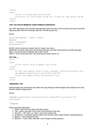 </head>
<body>
Tulisan ini berada pada baris pertama
<br>tulisan ini turun karena tag BR <br> tulisan ini juga karena tag BR.
</body>
</html>
<HR> TAG UNTUK MEMBUAT GARIS PEMISAH HORIZONTAL
Tag <HR> digunakan untuk membuat garis pemisah antar baris atau untuk membuat suatu garis horizontal
sepanjang lebar halaman homepage. tag<HR> memiliki tag penutup.
Syntax:
<HR ALIGN=”CENTER” | “LEFT”| “RIGHT”
NOSHADE
SIZE = “THICKNESS”
WIDTH=”WIDTH” >
ALIGN : Untuk menentukan apakah rata kiri, tengah, atau kanan.
NOSHADE: jika ditulis maka garis dibuat tanpa bayangan, jika tidak maka garisnya memiliki bayangan
SIZE : untuk menentukan ketebalan garis (dalam pixel)
WIDTH : untuk menentukan lebar dan panjang garis (dalam persen %)
TRY THIS.....
<html>
<head>
<title> tag div untuk alignment text</title>
</head>
<body>
<P> This text appears above a thick, unshaded, centered horizontal rule.
<HR NOSHADE ALIGN=”center” width=”50%” SIZE=”8”>
<P>this text appears below the horizontal rule.
</body>
</html>
<MARQUEE> TAG
Kadang-kadang kita memerlukan text dalam web yang dibangun sedikit bergerak atau berjalan ke kiri atau
kekanan adalah sebagai berikut :
Syntax :
<MARQUEE align="center" direction="right" height="50" scrollamount="2"
width="80%">
….
</MARQUEE>
Atribut yang biasa digunakan :
1. Widht = lebar blok teks dalam pixel atau persen.
2. Title = pesan yang akan muncul saat mouse berada di atas teks.
3. Direction = “left / right / up / down” untuk arah gerakan teks.
4. Scrollmount = kecepatan gerakan dalam pixel, semakin besar angka semakin cepat gerakannya.
5. Bgcolor = warna background teks.
6. Behavior = “scroll / slide / alternate” untuk mengatur perilaku gerakan

9

 