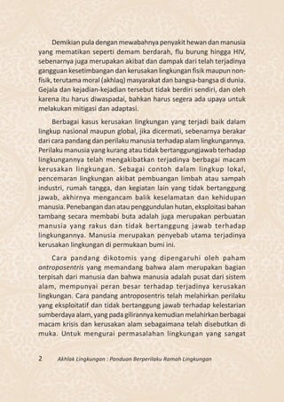Demikian pula dengan mewabahnya penyakit hewan dan manusia
yang mematikan seperti demam berdarah, flu burung hingga HIV,
sebenarnya juga merupakan akibat dan dampak dari telah terjadinya
gangguan kesetimbangan dan kerusakan lingkungan fisik maupun non-
fisik, terutama moral (akhlaq) masyarakat dan bangsa-bangsa di dunia.
Gejala dan kejadian-kejadian tersebut tidak berdiri sendiri, dan oleh
karena itu harus diwaspadai, bahkan harus segera ada upaya untuk
melakukan mitigasi dan adaptasi.
     Berbagai kasus kerusakan lingkungan yang terjadi baik dalam
lingkup nasional maupun global, jika dicermati, sebenarnya berakar
dari cara pandang dan perilaku manusia terhadap alam lingkungannya.
Perilaku manusia yang kurang atau tidak bertanggungjawab terhadap
lingkungannya telah mengakibatkan terjadinya berbagai macam
kerusakan lingkungan. Sebagai contoh dalam lingkup lokal,
pencemaran lingkungan akibat pembuangan limbah atau sampah
industri, rumah tangga, dan kegiatan lain yang tidak bertanggung
jawab, akhirnya mengancam balik keselamatan dan kehidupan
manusia. Penebangan dan atau penggundulan hutan, eksploitasi bahan
tambang secara membabi buta adalah juga merupakan perbuatan
manusia yang rakus dan tidak bertanggung jawab terhadap
lingkungannya. Manusia merupakan penyebab utama terjadinya
kerusakan lingkungan di permukaan bumi ini.
     Cara pandang dikotomis yang dipengaruhi oleh paham
antroposentris yang memandang bahwa alam merupakan bagian
terpisah dari manusia dan bahwa manusia adalah pusat dari sistem
alam, mempunyai peran besar terhadap terjadinya kerusakan
lingkungan. Cara pandang antroposentris telah melahirkan perilaku
yang eksploitatif dan tidak bertanggung jawab terhadap kelestarian
sumberdaya alam, yang pada gilirannya kemudian melahirkan berbagai
macam krisis dan kerusakan alam sebagaimana telah disebutkan di
muka. Untuk mengurai permasalahan lingkungan yang sangat


2     Akhlak Lingkungan : Panduan Berperilaku Ramah Lingkungan
 