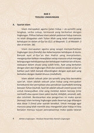 BAB II
                      TEOLOGI LINGKUNGAN


A. Syariat Islam
         Islam merupakan agama (jalan hidup = as-syirath) yang
    lengkap, serba cukup, termasuk yang berkaitan dengan
    lingkungan. Pilihan bahwa Islam adalah pedoman hidup manusia
    ini telah ditegaskan oleh Tuhan Allah yang telah menciptakan
    kehidupan ini dalam al-Qur’an (Q.S. al-Baqarah: 2; al-Maidah: 3
    dan al-An’am: 38).
         Islam merupakan agama yang sangat memperhatikan
    lingkungan (eco-friendly) dan keberlanjutan kehidupan di dunia.
    Banyak ayat al-Qur ’an dan Hadist yang menjelaskan,
    menganjurkan bahkan mewajibkan setiap manusia untuk menjaga
    kelangsungan kehidupannya dan kehidupan makhluk lain di bumi,
    walaupun dalam situasi yang sudah kritis. Ayat yang berkaitan
    dengan alam dan lingkungan (fisik dan sosial) ini dalam al-Qur’an
    bahkan jauh lebih banyak dibandingkan dengan ayat-ayat yang
    berkaitan dengan ibadah khusus (mahdhoh).
        Islam adalah sebuah jalan (as-syirath) yang bisa bermakna
    syari’ah. Islam adalah sebuah jalan hidup yang merupakan
    konsekuensi dari pernyataan atau persaksian (syahadah) tentang
    keesaan Tuhan (tauhid). Syari’ah adalah sebuah sistem pusat nilai
    untuk mewujudkan nilai yang melekat dalam konsep (nilai
    normatif) atau ajaran Islam yakni tauhid, khilafah, amanah, adil,
    dan istishlah. Berdasarkan atas pengertian ini maka ajaran
    (konsep) Islam tentang lingkungan pada dasarnya juga dibangun
    atas dasar 5 (lima) pilar syariah tersebut. Untuk menjaga agar
    manusia yang telah memilih atau mengambil jalan hidup ini bisa
    berjalan menuju tujuan penciptaannya maka (pada tataran


4    Akhlak Lingkungan : Panduan Berperilaku Ramah Lingkungan
 