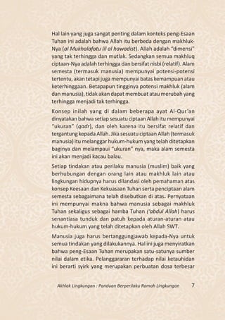 Hal lain yang juga sangat penting dalam konteks peng-Esaan
Tuhan ini adalah bahwa Allah itu berbeda dengan makhluk-
Nya (al Mukhalafatu lil al hawadist). Allah adalah “dimensi”
yang tak terhingga dan mutlak. Sedangkan semua makhluq
ciptaan-Nya adalah terhingga dan bersifat nisbi (relatif). Alam
semesta (termasuk manusia) mempunyai potensi-potensi
tertentu, akan tetapi juga mempunyai batas kemampuan atau
keterhinggaan. Betapapun tingginya potensi makhluk (alam
dan manusia), tidak akan dapat membuat atau merubah yang
terhingga menjadi tak terhingga.
Konsep inilah yang di dalam beberapa ayat Al-Qur’an
dinyatakan bahwa setiap sesuatu ciptaan Allah itu mempunyai
“ukuran” (qadr), dan oleh karena itu bersifat relatif dan
tergantung kepada Allah. Jika sesuatu ciptaan Allah (termasuk
manusia) itu melanggar hukum-hukum yang telah ditetapkan
baginya dan melampaui “ukuran” nya, maka alam semesta
ini akan menjadi kacau balau.
Setiap tindakan atau perilaku manusia (muslim) baik yang
berhubungan dengan orang lain atau makhluk lain atau
lingkungan hidupnya harus dilandasi oleh pemahaman atas
konsep Keesaan dan Kekuasaan Tuhan serta penciptaan alam
semesta sebagaimana telah disebutkan di atas. Pernyataan
ini mempunyai makna bahwa manusia sebagai makhluk
Tuhan sekaligus sebagai hamba Tuhan (‘abdul Allah) harus
senantiasa tunduk dan patuh kepada aturan-aturan atau
hukum-hukum yang telah ditetapkan oleh Allah SWT.
Manusia juga harus bertanggungjawab kepada-Nya untuk
semua tindakan yang dilakukannya. Hal ini juga menyiratkan
bahwa peng-Esaan Tuhan merupakan satu-satunya sumber
nilai dalam etika. Pelanggararan terhadap nilai ketauhidan
ini berarti syirk yang merupakan perbuatan dosa terbesar


  Akhlak Lingkungan : Panduan Berperilaku Ramah Lingkungan   7
 