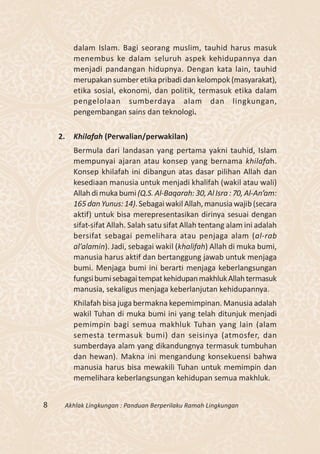 dalam Islam. Bagi seorang muslim, tauhid harus masuk
         menembus ke dalam seluruh aspek kehidupannya dan
         menjadi pandangan hidupnya. Dengan kata lain, tauhid
         merupakan sumber etika pribadi dan kelompok (masyarakat),
         etika sosial, ekonomi, dan politik, termasuk etika dalam
         pengelolaan sumberdaya alam dan lingkungan,
         pengembangan sains dan teknologi.

    2.   Khilafah (Perwalian/perwakilan)
         Bermula dari landasan yang pertama yakni tauhid, Islam
         mempunyai ajaran atau konsep yang bernama khilafah.
         Konsep khilafah ini dibangun atas dasar pilihan Allah dan
         kesediaan manusia untuk menjadi khalifah (wakil atau wali)
         Allah di muka bumi (Q.S. Al-Baqarah: 30, Al Isra : 70, Al-An’am:
         165 dan Yunus: 14). Sebagai wakil Allah, manusia wajib (secara
         aktif) untuk bisa merepresentasikan dirinya sesuai dengan
         sifat-sifat Allah. Salah satu sifat Allah tentang alam ini adalah
         bersifat sebagai pemelihara atau penjaga alam (al-rab
         al’alamin). Jadi, sebagai wakil (khalifah) Allah di muka bumi,
         manusia harus aktif dan bertanggung jawab untuk menjaga
         bumi. Menjaga bumi ini berarti menjaga keberlangsungan
         fungsi bumi sebagai tempat kehidupan makhluk Allah termasuk
         manusia, sekaligus menjaga keberlanjutan kehidupannya.
         Khilafah bisa juga bermakna kepemimpinan. Manusia adalah
         wakil Tuhan di muka bumi ini yang telah ditunjuk menjadi
         pemimpin bagi semua makhluk Tuhan yang lain (alam
         semesta termasuk bumi) dan seisinya (atmosfer, dan
         sumberdaya alam yang dikandungnya termasuk tumbuhan
         dan hewan). Makna ini mengandung konsekuensi bahwa
         manusia harus bisa mewakili Tuhan untuk memimpin dan
         memelihara keberlangsungan kehidupan semua makhluk.


8    Akhlak Lingkungan : Panduan Berperilaku Ramah Lingkungan
 