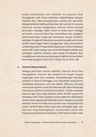 Untuk menjalankan misi khilafah ini manusia telah
     dianugerahi oleh Tuhan kelebihan dibandingkan dengan
     makhluk lain, yakni kesempurnaan ciptaan dan akal budi.
     Dengan berbekal akal budi (akal dan hati nurani) ini manusia
     mestinya mampu mengemban amanat untuk menjadi
     pemimpin sekaligus wakil Tuhan di muka bumi. Sebagai
     pemimpin, manusia harus bisa memelihara dan mengatur
     keberlangsungan fungsi dan kehidupan semua makhluk,
     sekaligus mengambil keputusan yang benar pada saat terjadi
     konflik kepentingan dalam penggunaan atau pemanfaatan
     sumberdaya alam. Pengambilan keputusan ini harus dilakukan
     secara adil, bukan dengan cara memihak kepada individu atau
     kelompok makhluk tertentu, akan tetapi mendholimi atau
     mengkhianati individu atau kelompok makhluk lainnya dalam
     komunitas penghuni bumi (Q.S. Shaad: 26; an-Nisa: 58).

3.   Amanah (Kepercayaan)
     Sebagai pemimpin semua makhluk, manusia harus bisa
     menegakkan amanah dan keadilan di tengah-tengah
     lingkungan alam dan sosialnya. Penyelewengan terhadap
     amanah ini berarti melanggar asas ketauhidan yang berarti
     merupakan perbuatan syirk dan dzalim. Manusia memang
     mempunyai potensi untuk bisa berbuat adil, akan tetapi juga
     mempunyai potensi untuk berbuat dzalim. Untuk mengawal
     manusia agar bisa tetap berjalan dalam koridor yang telah
     ditetapkan oleh Tuhan, kepada manusia diberikan (dibuatkan)
     rambu-rambu syariah yakni halal dan haram. Dengan instrument
     halal dan haram ini maka manusia bisa atau mempunyai hak
     untuk memilih jalan mana yang akan ditempuh pada saat
     manusia yang bersangkutan menjalankan peran dan
     fungsinya pemimpin di muka bumi. Oleh karena itulah maka


       Akhlak Lingkungan : Panduan Berperilaku Ramah Lingkungan   9
 
