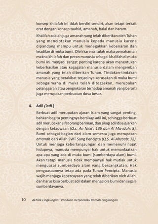 konsep khilafah ini tidak berdiri sendiri, akan tetapi terkait
          erat dengan konsep tauhid, amanah, halal dan haram.
          Khalifah adalah juga amanah yang telah diberikan oleh Tuhan
          yang menciptakan manusia kepada manusia karena
          dipandang mampu untuk menegakkan kebenaran dan
          keadilan di muka bumi. Oleh karena itulah maka pemahaman
          makna khilafah dan peran manusia sebagai khalifah di muka
          bumi ini menjadi sangat penting karena akan menentukan
          keberhasilan atau kegagalan manusia dalam mengemban
          amanah yang telah diberikan Tuhan. Tindakan-tindakan
          manusia yang berakibat terjadinya kerusakan di muka bumi
          sebagaimana di muka telah ditegaskan, merupakan
          pelanggaran atau penginkaran terhadap amanah yang berarti
          juga merupakan perbuatan dosa besar.

     4.   Adil (‘adl )
          Berbuat adil merupakan ajaran Islam yang sangat penting,
          bahkan begitu pentingnya bersikap adil ini, sehingga berbuat
          adil merupakan sifat orang beriman, dan sikap adil disejajarkan
          dengan ketaqwaan (Q.s. An Nisa‘: 135 dan Al Ma-idah: 8).
          Bumi sebagai bagian dari alam semesta juga merupakan
          amanah dari Allah SWT Sang Pencipta (Q.S. Al-Ahzaab: 72).
          Untuk menjaga keberlangsungan dan memenuhi hajat
          hidupnya, manusia mempunyai hak untuk memanfaatkan
          apa-apa yang ada di muka bumi (sumberdaya alam) bumi.
          Akan tetapi manusia tidak mempunyai hak mutlak untuk
          menguasai sumberdaya alam yang bersangkutan. Hak
          penguasaannya tetap ada pada Tuhan Pencipta. Manusia
          wajib menjaga kepercayaan yang telah diberikan oleh Allah,
          dan harus bisa berbuat adil dalam mengelola bumi dan segala
          sumberdayanya.


10    Akhlak Lingkungan : Panduan Berperilaku Ramah Lingkungan
 