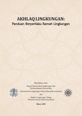 AKHLAQ LINGKUNGAN:
Panduan Berperilaku Ramah Lingkungan
        Berperilaku Ramah Lingkungan




                    Diterbitkan oleh:
            Deputi Komunikasi Lingkungan dan
               Pemberdayaan Masyarakat
     Kementerian Lingkungan Hidup Republik Indonesia
                          dan
                Majelis Lingkungan Hidup
             Pimpinan Pusat Muhammadiyah

                       Tahun 2011
 