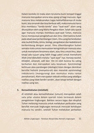 Dalam konteks ini maka alam terutama bumi tempat tinggal
     manusia merupakan arena atau ajang uji bagi manusia. Agar
     manusia bisa melaksanakan tugas kekhalifahannya di muka
     bumi, bisa amanah dan bisa berbuat adil, maka manusia harus
     bisa membaca “tanda-tanda” atau “ayat-ayat” alam yang
     ditunjukkan oleh sang Maha Pengatur Alam. Salah satu syarat
     agar manusia mampu membaca ayat-ayat Tuhan, manusia
     harus mempunyai pengetahuan dan ilmu. Oleh karena itulah
     pada abad awal perkembangan Islam, ilmu yang berlandaskan
     atas tauhid (fisika, kimia, biologi, pengobatan dan kedokteran)
     berkembang dengan pesat. Ilmu dikembangkan bukan
     semata-mata untuk memuaskan keingintahuan manusia atau
     untuk memahami fenomena alam, atau ilmu untuk ilmu, akan
     tetapi ada tujuan yang lebih tinggi yakni untuk memahami
     Allah (ma’rifatullah) melalui “ayat-ayat” nya. Konsep tauhid,
     khilafah, amanah, adil dan ‘ilm ini oleh karena itu saling
     berkaitan dan merupakan satu kesatuan. Epistimologi
     keilmuan atau pandangan (ekologis) Islam dengan demikian
     bersifat holistik (menyeluruh) dan menolak epistimologi
     reduksionis (mengurangi dan memutus mata rantai
     pemahaman). Alam merupakan sebuah entitas yang sekaligus
     realitas yang tidak berdiri sendiri, akan tetapi terkait dengan
     realitas yang lain.

5.   Kemashlahatan (Istishlah)
     Al istishlah atau kemashlahatan (umum) merupakan salah
     satu pilar utama dalam syariah Islam termasuk dalam
     pengelolaan lingkungan. Bahkan secara tegas dan eksplisit
     Tuhan melarang manusia untuk melakukan perbuatan yang
     bersifat merusak lingkungan termasuk merusak kehidupan
     manusia itu sendiri, setelah Tuhan melakukan perbaikan


       Akhlak Lingkungan : Panduan Berperilaku Ramah Lingkungan   11
 