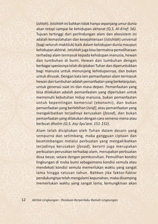 (ishlah). Istishlah ini bahkan tidak hanya sepanjang umur dunia
       akan tetapi sampai ke kehidupan akherat (Q.S. Al-A’raf: 56).
       Tujuan tertinggi dari perlindungan alam dan ekosistem ini
       adalah kemaslahatan dan kesejahteraan (istishlah) universal
       (bagi seluruh makhluk) baik dalam kehidupan dunia maupun
       kehidupan akhirat. Istishlah juga bisa bermakna pemeliharaan
       terhadap alam termasuk kepada kehidupan manusia, hewan
       dan tumbuhan di bumi. Hewan dan tumbuhan dengan
       berbagai spesiesnya telah diciptakan Tuhan dan diperuntukkan
       bagi manusia untuk menunjang kehidupannya, dan bukan
       untuk dirusak. Dengan kata lain pemanfaatan alam termasuk
       hewan dan tumbuhan adalah pemanfaatan yang berkelanjutan,
       untuk generasi saat ini dan masa depan. Pemanfaatan yang
       bisa dilakukan adalah pemanfaatan yang diperlukan untuk
       memenuhi kebutuhan hidup manusia, bukan pemanfaatan
       untuk kepentingan komersial (ekonomi), dan bukan
       pemanfaatan yang berlebihan (israf), atau pemanfaatan yang
       mengakibatkan terjadinya kerusakan (fasad), dan bukan
       pemanfaatan yang dilakukan dengan cara semena-mena atau
       berbuat dholim (Q.S. Asy-Syu’ara: 151-152).
       Alam telah diciptakan oleh Tuhan dalam desain yang
       sempurna dan setimbang, maka gangguan ciptaan dan
       kesetimbangan melalui perbuatan yang mengakibatkan
       terjadinya kerusakan (fasad), berarti juga merupakan
       perbuatan perusakan terhadap alam, merupakan perbuatan
       dosa besar, setara dengan pembunuhan. Pemulihan kondisi
       lingkungan di muka bumi sebagaimana kondisi semula atau
       mendekati kondisi semula memerlukan waktu yang sangat
       lama hingga ratusan tahun. Bahkan jika faktor-faktor
       pendukungnya telah mengalami kepunahan, maka disamping
       memerlukan waktu yang sangat lama, kemungkinan akan


12   Akhlak Lingkungan : Panduan Berperilaku Ramah Lingkungan
 