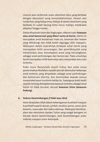muncul atau terbentuk suatu ekosistem baru yang berbeda
     dengan ekosistem yang lama/sebelumnya. Hewan dan
     tumbuhan yang hidup (mau hidup) di dalam ekosistem yang
     berbeda ini sudah barang tentu harus mampu melakukan
     adaptasi hingga mutasi.
     Dalam khasanah Islam dan lingkungan, dikenal suatu kawasan
     atau areal konservasi yang diberi nama al-harim. Harim ini
     merupakan areal konservasi mata air, tanaman dan hewan
     yang dilindungi dan tidak boleh diganggu oleh siapapun.
     Walaupun dalam sejarahnya terdapat areal harim yang
     merupakan milik perorangan, dan pemiliknyalah yang
     menentukan atau menetapkan areal yang bersangkutan
     sebagai areal perlindungan dan konservasi. Pada umumnya
     harim merupakan milik komunitas atau masyarakat atau suku
     tertentu.
     Pada masa Rasulullah masih hidup dan pada masa
     pemerintahan khulafaur rasyidin pernah ditentukan beberapa
     areal tertentu yang dinyatakan sebagai areal perlindungan
     dan konservasi (harim), dan diumumkan kepada semua
     masyarakat kaum muslimin ketika itu. Sayangnya bukti-bukti
     sejarah tentang ditetapkannya kawasan tertentu sebagai areal
     harim ini tidak tercatat, kecuali kawasan hima (kawasan
     lindung).

6.   Hukum Kesetimbangan (I’tidal atau Qist)
     Alam diciptakan Allah dalam keberagaman kualitatif maupun
     kuantitatif seperti ukuran, jumlah, struktur, peran, umur, jenis
     kelamin, masa edar dan radius edarnya. Walaupun demikian,
     alam dan ekosistem ciptaan Tuhan yang sangat beragam ini
     berada dalam kesetimbangan, baik kesetimbangan antar
     individu maupun antar kelompok.

       Akhlak Lingkungan : Panduan Berperilaku Ramah Lingkungan   13
 