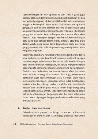Kesetimbangan ini merupakan hukum Tuhan yang juga
          berlaku atas alam termasuk manusia. Kesetimbangan ini bisa
          mengalami gangguan (disharmoni) jika salah satu atau banyak
          anggota kelompok atau suatu kelompok mengalami
          gangguan baik secara alamiah (karena sebab-sebab yang
          alamiah) maupun akibat campur tangan manusia. Jika terjadi
          gangguan terhadap kesetimbangan alam, maka alam akan
          bereaksi atau merespon dengan membentuk kesetimbangan
          baru yang bisa terjadi dalam waktu singkat, atau bisa pula
          dalam waktu yang cukup lama tergantung pada intensitas
          gangguan serta sifat kelentingan masing-masing sistem alam
          yang bersangkutan.
          Kesetimbangan baru yang terbentuk ini sudah barang tentu
          bisa berbeda secara kuantitatif maupun kualitatif dengan
          kesetimbangan sebelumnya. Demikian pula kesetimbangan
          baru ini bisa bersifat merugikan, bisa pula menguntungkan
          bagi anggota komunitas atau kelompok yang bersangkutan.
          Perilaku dan perbuatan manusia terhadap alam termasuk
          antar manusia yang diharamkan (dilarang), sebenarnya
          bertujuan agar kesetimbangan atau harmoni alam tidak
          mengalami gangguan. Larangan untuk tidak bertengkar,
          berkata kotor, berbohong, berburu, melukai atau membunuh
          hewan dan tanaman pada waktu ihram bagi orang yang
          sedang berhaji atau umrah, sebenarnya mengandung pesan
          bahwa kesetimbangan lingkungan dan harmoni kehidupan
          tidak boleh diganggu dengan perbuatan-perbuatan yang
          merusak (haram).

     7.   Rambu : Halal dan Haram
          Keberlanjutan peran dan fungsi alam serta harmoni
          kehidupan di alam ini oleh Islam dijaga oleh dua instrumen


14    Akhlak Lingkungan : Panduan Berperilaku Ramah Lingkungan
 