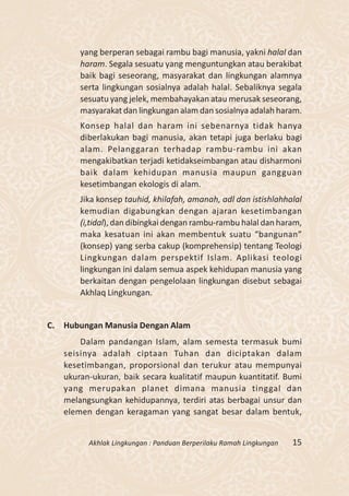 yang berperan sebagai rambu bagi manusia, yakni halal dan
       haram. Segala sesuatu yang menguntungkan atau berakibat
       baik bagi seseorang, masyarakat dan lingkungan alamnya
       serta lingkungan sosialnya adalah halal. Sebaliknya segala
       sesuatu yang jelek, membahayakan atau merusak seseorang,
       masyarakat dan lingkungan alam dan sosialnya adalah haram.
       Konsep halal dan haram ini sebenarnya tidak hanya
       diberlakukan bagi manusia, akan tetapi juga berlaku bagi
       alam. Pelanggaran terhadap rambu-rambu ini akan
       mengakibatkan terjadi ketidakseimbangan atau disharmoni
       baik dalam kehidupan manusia maupun gangguan
       kesetimbangan ekologis di alam.
       Jika konsep tauhid, khilafah, amanah, adl dan istishlahhalal
       kemudian digabungkan dengan ajaran kesetimbangan
       (i,tidal), dan dibingkai dengan rambu-rambu halal dan haram,
       maka kesatuan ini akan membentuk suatu “bangunan”
       (konsep) yang serba cakup (komprehensip) tentang Teologi
       Lingkungan dalam perspektif Islam. Aplikasi teologi
       lingkungan ini dalam semua aspek kehidupan manusia yang
       berkaitan dengan pengelolaan lingkungan disebut sebagai
       Akhlaq Lingkungan.


C. Hubungan Manusia Dengan Alam
       Dalam pandangan Islam, alam semesta termasuk bumi
   seisinya adalah ciptaan Tuhan dan diciptakan dalam
   kesetimbangan, proporsional dan terukur atau mempunyai
   ukuran-ukuran, baik secara kualitatif maupun kuantitatif. Bumi
   yang merupakan planet dimana manusia tinggal dan
   melangsungkan kehidupannya, terdiri atas berbagai unsur dan
   elemen dengan keragaman yang sangat besar dalam bentuk,


         Akhlak Lingkungan : Panduan Berperilaku Ramah Lingkungan   15
 