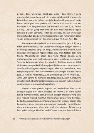 proses dan fungsinya. Berbagai unsur dan elemen yang
     membentuk alam tersebut diciptakan Allah untuk memenuhi
     kebutuhan manusia dalam menjalankan kehidupannya di muka
     bumi, sekaligus merupakan bukti Ke-Mahakuasaan dan Ke-
     Mahabesaran Sang Pencipta dan Pemelihara alam (Q.S. Taaha:
     53-54). Dia-lah yang menentukan dan mentaqdirkan segala
     sesuatu di alam semesta. Tidak ada sesuatu di alam ini kecuali
     mereka tunduk dan patuh terhadap ketentuan hukum dan qadar
     Tuhan serta berserah diri dan memuji-Nya (Q.S. An-Nur: 41).
          Alam merupakan sebuah entitas atau realitas (empirik) yang
     tidak berdiri sendiri, akan tetapi berhubungan dengan manusia
     dan dengan realitas yang lain Yang Ghaib dan supra-empirik. Alam
     sekaligus merupakan representasi atau manifestasi dari Yang
     Maha Menciptakan alam dan Yang Maha Benar, yang
     melampauinya dan melingkupinya yang sekaligus merupakan
     Sumber keberadaan alam itu sendiri. Realitas alam ini tidak
     diciptakan dengan ketidaksengajaan (kebetulan atau main-main
     atau bathil) sebagaimana pandangan beberapa saintis barat, akan
     tetapi dengan nilai dan tujuan tertentu dan dengan haq atau benar
     (Q.S. Al-An’am: 73; Shaad:27; Ad-Dukhaan: 38-39, Ali Imran: 191-
     192). Oleh karena itu menurut pandangan Islam, alam mempunyai
     eksistensi riil, objektif serta bekerja sesuai dengan hukum-hukum
     yang berlaku tetap (qadar) bagi alam.
          Manusia merupakan bagian tak terpisahkan dari alam.
     Sebagai bagian dari alam, keberadaan manusia di alam adalah
     saling membutuhkan, saling terkait dengan makhluk yang lain,
     dan masing-masing makhluk mempunyai peran yang berbeda-
     beda. Manusia disamping mempunyai peran sebagai bagian atau
     komponen alam, manusia mempunyai peran dan posisi khusus
     diantara komponen alam dan makhluq ciptaan Tuhan yang
     lain yakni sebagai khalifah, wakil Tuhan dan pemimpin di bumi


16    Akhlak Lingkungan : Panduan Berperilaku Ramah Lingkungan
 