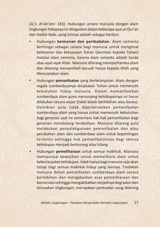 (Q.S. Al-An’am: 165). Hubungan antara manusia dengan alam
lingkungan hidupnya ini ditegaskan dalam beberapa ayat al-Qur’an
dan Hadist Nabi, yang intinya adalah sebagai berikut:
   Hubungan keimanan dan peribadatan. Alam semesta
    berfungsi sebagai sarana bagi manusia untuk mengenal
    kebesaran dan kekuasaan Tuhan (beriman kepada Tuhan)
    melalui alam semesta, karena alam semesta adalah tanda
    atau ayat-ayat Allah. Manusia dilarang memperhamba alam
    dan dilarang menyembah kecuali hanya kepada Allah yang
    Menciptakan alam.
   Hubungan pemanfaatan yang berkelanjutan. Alam dengan
    segala sumberdayanya diciptakan Tuhan untuk memenuhi
    kebutuhan hidup manusia. Dalam memanfaatkan
    sumberdaya alam guna menunjang kehidupannya ini harus
    dilakukan secara wajar (tidak boleh berlebihan atau boros).
    Demikian pula tidak diperkenankan pemanfaatan
    sumberdaya alam yang hanya untuk memenuhi kebutuhan
    bagi generasi saat ini sementara hak-hak pemanfaatan bagi
    generasi mendatang terabaikan. Manusia dilarang pula
    melakukan penyalahgunaan pemanfaatan dan atau
    perubahan alam dan sumberdaya alam untuk kepentingan
    tertentu sehingga hak pemanfaatannya bagi semua
    kehidupan menjadi berkurang atau hilang.
   Hubungan pemeliharaan untuk semua makhluk. Manusia
    mempunyai kewajiban untuk memelihara alam untuk
    keberlanjutan kehidupan, tidak hanya bagi manusia saja akan
    tetapi bagi semua makhluk hidup yang lainnya. Tindakan
    manusia dalam pemanfaatan sumberdaya alam secara
    berlebihan dan mengabaikan asas pemeliharaan dan
    konservasi sehingga mengakibatkan terjadinya degradasi dan
    kerusakan lingkungan, merupakan perbuatan yang dilarang


      Akhlak Lingkungan : Panduan Berperilaku Ramah Lingkungan   17
 