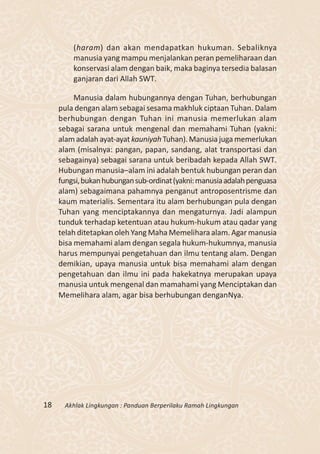(haram) dan akan mendapatkan hukuman. Sebaliknya
         manusia yang mampu menjalankan peran pemeliharaan dan
         konservasi alam dengan baik, maka baginya tersedia balasan
         ganjaran dari Allah SWT.

          Manusia dalam hubungannya dengan Tuhan, berhubungan
     pula dengan alam sebagai sesama makhluk ciptaan Tuhan. Dalam
     berhubungan dengan Tuhan ini manusia memerlukan alam
     sebagai sarana untuk mengenal dan memahami Tuhan (yakni:
     alam adalah ayat-ayat kauniyah Tuhan). Manusia juga memerlukan
     alam (misalnya: pangan, papan, sandang, alat transportasi dan
     sebagainya) sebagai sarana untuk beribadah kepada Allah SWT.
     Hubungan manusia–alam ini adalah bentuk hubungan peran dan
     fungsi, bukan hubungan sub-ordinat (yakni: manusia adalah penguasa
     alam) sebagaimana pahamnya penganut antroposentrisme dan
     kaum materialis. Sementara itu alam berhubungan pula dengan
     Tuhan yang menciptakannya dan mengaturnya. Jadi alampun
     tunduk terhadap ketentuan atau hukum-hukum atau qadar yang
     telah ditetapkan oleh Yang Maha Memelihara alam. Agar manusia
     bisa memahami alam dengan segala hukum-hukumnya, manusia
     harus mempunyai pengetahuan dan ilmu tentang alam. Dengan
     demikian, upaya manusia untuk bisa memahami alam dengan
     pengetahuan dan ilmu ini pada hakekatnya merupakan upaya
     manusia untuk mengenal dan mamahami yang Menciptakan dan
     Memelihara alam, agar bisa berhubungan denganNya.




18    Akhlak Lingkungan : Panduan Berperilaku Ramah Lingkungan
 