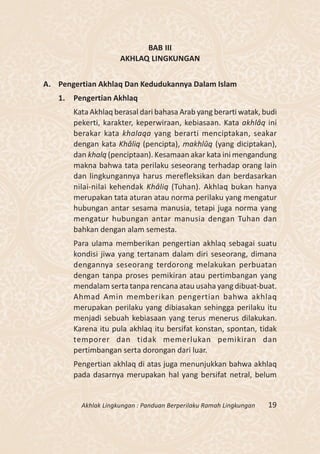 BAB III
                      AKHLAQ LINGKUNGAN


A. Pengertian Akhlaq Dan Kedudukannya Dalam Islam
   1.   Pengertian Akhlaq
        Kata Akhlaq berasal dari bahasa Arab yang berarti watak, budi
        pekerti, karakter, keperwiraan, kebiasaan. Kata akhlâq ini
        berakar kata khalaqa yang berarti menciptakan, seakar
        dengan kata Khâliq (pencipta), makhlûq (yang diciptakan),
        dan khalq (penciptaan). Kesamaan akar kata ini mengandung
        makna bahwa tata perilaku seseorang terhadap orang lain
        dan lingkungannya harus merefleksikan dan berdasarkan
        nilai-nilai kehendak Khâliq (Tuhan). Akhlaq bukan hanya
        merupakan tata aturan atau norma perilaku yang mengatur
        hubungan antar sesama manusia, tetapi juga norma yang
        mengatur hubungan antar manusia dengan Tuhan dan
        bahkan dengan alam semesta.
        Para ulama memberikan pengertian akhlaq sebagai suatu
        kondisi jiwa yang tertanam dalam diri seseorang, dimana
        dengannya seseorang terdorong melakukan perbuatan
        dengan tanpa proses pemikiran atau pertimbangan yang
        mendalam serta tanpa rencana atau usaha yang dibuat-buat.
        Ahmad Amin memberikan pengertian bahwa akhlaq
        merupakan perilaku yang dibiasakan sehingga perilaku itu
        menjadi sebuah kebiasaan yang terus menerus dilakukan.
        Karena itu pula akhlaq itu bersifat konstan, spontan, tidak
        temporer dan tidak memerlukan pemikiran dan
        pertimbangan serta dorongan dari luar.
        Pengertian akhlaq di atas juga menunjukkan bahwa akhlaq
        pada dasarnya merupakan hal yang bersifat netral, belum


          Akhlak Lingkungan : Panduan Berperilaku Ramah Lingkungan   19
 