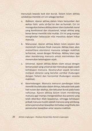 menunjuk kepada baik dan buruk. Dalam Islam akhlaq
       setidaknya memiliki ciri-ciri sebagai berikut:
       a.   Rabbani. Ajaran akhlaq dalam Islam bersumber dari
            wahyu Ilahi, yaitu al-Qur’an dan as-Sunnah. Ciri ini
            menegaskan bahwa akhlaq dalam Islam bukanlah moral
            yang kondisional dan situasional, tetapi akhlaq yang
            benar-benar memiliki nilai mutlak. Ciri ini yang mampu
            menghindari kekacauan nilai moralitas dalam hidup
            manusia.
       b.   Manusiawi. Ajaran akhlaq dalam Islam sejalan dan
            memenuhi tuntutan fitrah manusia. Akhlaq Islam akan
            memelihara eksistensi manusia sebagai makhluk
            terhormat, sesuai dengan fitrahnya. Akhlaq Islam juga
            akan mendorong manusia untuk merindukan dan
            menemukan kebahagiaan sejati.
       c.   Universal. Ajaran akhlaq dalam Islam sesuai dengan
            kemanusiaan yang universal dan mencakup segala aspek
            kehidupan manusia. Keseluruhan aspek tersebut
            meliputi dimensi yang bersifat vertikal (hubungan
            dengan Tuhan) dan horizontal (hubungan sesama
            makhluk).
       d.   Keseimbangan. Manusia menurut pandangan Islam
            memiliki dua kekuatan dalam dirinya, kekuatan baik pada
            hati nurani dan akalnya, dan kekuatan buruk pada hawa
            nafsunya. Ajaran akhlaq dalam Islam mendorong
            manusia agar mampu mengendalikan dua potensi yang
            telah diberikan Allah kepadanya, sehingga kehidupan
            pribadi manusia muslim adalah manusia yang seimbang,
            antara pemenuhan kewajiban terhadap sang Khaliq dan
            pemenuhan kewajiban antar sesama makhluk.


20   Akhlak Lingkungan : Panduan Berperilaku Ramah Lingkungan
 