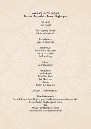 AKHLA LINGKUNGAN
               AKHL AQ LINGKUNGAN
         Panduan Berperilaku Ramah Lingkungan
                 Berperilaku Ramah Lingkungan

                        Pengarah
                       Ilyas Asaad

                   Penanggung Jawab
                   Widodo Sambodo

                     Koordinator
                    Agus S. Sukanda

                      Tim Penulis
                   Muhjiddin Mawardi
                    Gatot Supangkat
                     Miftahulhaq

                         Editor
                     Zaimah Adnan

                       Pendukung
                      Isti Fatimah
                     Faisal M. Jasin
                      Edi Hartono
                         Khairul
                   Indah Yuli Larasati

                Cetakan I, November 2011

                      Diterbitkan oleh
Deputi Komunikasi Lingkungan dan Pemberdayaan Masyarakat
             Kementerian Lingkungan Hidup
                            dan
                Majelis Lingkungan Hidup
             Pimpinan Pusat Muhammadiyah
 
