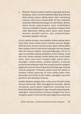e.     Realistik. Manusia adalah makhluk yang tidak luput dari
       kesalahan, selain memiliki kelebihan dibanding makhluk
       Allah lainnya. Ajaran akhlaq dalam Islam mendorong
       manusia untuk terus memperbaiki diri dari kesalahan
       yang telah dilakukannya dengan cara bertaubat. Bahkan
       dalam kondisi yang terpaksa, Islam membolehkan
       manusia melakukan sesuatu yang dalam keadaan biasa
       tidak dibenarkan. Akhlaq dalam ajaran Islam dengan
       demikian bersifat realistis, atau memperhatikan
       kenyataan keadaan manusia.

Ciri-ciri akhlaq tersebut menunjukkan bahwa akhlaq dalam
Islam tidak hanya terkait proses interaksi manusia dengan
Allah dan atau sesama manusia semata. Ajaran akhlaq dalam
Islam meliputi seluruh tata aturan hubungan manusia dengan
Allah dan semua makhluk, termasuk lingkungan. Ciri-ciri ini
juga menunjukkan adanya perbedaan antara akhlaq, moral
dan etika. Secara substansi antara akhlaq dan moral adalah
sama, yaitu sama-sama mengacu pada ajaran-ajaran,
wejangan, kutbah-kutbah, patokan-patokan, kumpulan
peraturan dan ketetapan baik lisan maupun tertulis mengenai
bagaimana manusia harus hidup dan bertindak agar menjadi
manusia yang baik. Perbedaan antara moral dan akhlaq ini
terdapat sumber ajarannya, di mana akhlaq dalam Islam
bersumber dari Al-Qur’an dan Hadits, sedangkan moral dari
pemikiran dan kebiasaan manusia.
Apabila dikaitkan dengan etika, maka secara filosofis antara
konsep akhlaq dan etika sesungguhnya berbeda. Akhlaq
merupakan ajaran-ajaran bagaimana seseorang harus
bertindak dalam kehidupan ini agar menjadi orang yang baik,
sedangkan etika berbicara tentang mengapa kita harus
mengikuti ajaran moral tertentu atau bagaimana seseorang


     Akhlak Lingkungan : Panduan Berperilaku Ramah Lingkungan   21
 