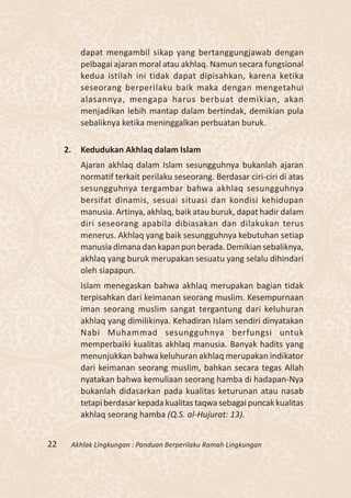 dapat mengambil sikap yang bertanggungjawab dengan
          pelbagai ajaran moral atau akhlaq. Namun secara fungsional
          kedua istilah ini tidak dapat dipisahkan, karena ketika
          seseorang berperilaku baik maka dengan mengetahui
          alasannya, mengapa harus berbuat demikian, akan
          menjadikan lebih mantap dalam bertindak, demikian pula
          sebaliknya ketika meninggalkan perbuatan buruk.

     2.   Kedudukan Akhlaq dalam Islam
          Ajaran akhlaq dalam Islam sesungguhnya bukanlah ajaran
          normatif terkait perilaku seseorang. Berdasar ciri-ciri di atas
          sesungguhnya tergambar bahwa akhlaq sesungguhnya
          bersifat dinamis, sesuai situasi dan kondisi kehidupan
          manusia. Artinya, akhlaq, baik atau buruk, dapat hadir dalam
          diri seseorang apabila dibiasakan dan dilakukan terus
          menerus. Akhlaq yang baik sesungguhnya kebutuhan setiap
          manusia dimana dan kapan pun berada. Demikian sebaliknya,
          akhlaq yang buruk merupakan sesuatu yang selalu dihindari
          oleh siapapun.
          Islam menegaskan bahwa akhlaq merupakan bagian tidak
          terpisahkan dari keimanan seorang muslim. Kesempurnaan
          iman seorang muslim sangat tergantung dari keluhuran
          akhlaq yang dimilikinya. Kehadiran Islam sendiri dinyatakan
          Nabi Muhammad sesungguhnya berfungsi untuk
          memperbaiki kualitas akhlaq manusia. Banyak hadits yang
          menunjukkan bahwa keluhuran akhlaq merupakan indikator
          dari keimanan seorang muslim, bahkan secara tegas Allah
          nyatakan bahwa kemuliaan seorang hamba di hadapan-Nya
          bukanlah didasarkan pada kualitas keturunan atau nasab
          tetapi berdasar kepada kualitas taqwa sebagai puncak kualitas
          akhlaq seorang hamba (Q.S. al-Hujurat: 13).


22    Akhlak Lingkungan : Panduan Berperilaku Ramah Lingkungan
 