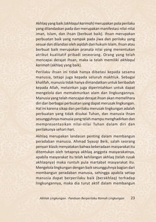 Akhlaq yang baik (akhlaqul karimah) merupakan pola perilaku
yang dilandaskan pada dan merupakan manifestasi nilai-nilai
iman, Islam, dan ihsan (berbuat baik). Ihsan merupakan
perbuatan baik yang nampak pada jiwa dan perilaku yang
sesuai dan dilandasi oleh aqidah dan hukum Islam. Ihsan atau
berbuat baik merupakan pranata nilai yang menentukan
atribut kualitatif pribadi seseorang. Orang yang telah
mencapai derajat ihsan, maka ia telah memiliki akhlaqul
karimah (akhlaq yang baik).
Perilaku ihsan ini tidak hanya dibatasi kepada sesama
manusia, tetapi juga kepada seluruh makhluk. Sebagai
khalifah, manusia tidak hanya dimandatkan untuk beribadah
kepada Allah, melainkan juga diperintahkan untuk dapat
mengelola dan memakmurkan alam dan lingkungannya.
Manusia yang telah mencapai derajat ihsan akan memelihara
diri dari berbagai perbuatan yang dapat merusak lingkungan.
Hal ini karena sikap dan perilaku merusak lingkungan adalah
perbuatan yang tidak disukai Tuhan, dan manusia ihsan
sesungguhnya manusia yang telah mampu menghadirkan dan
mempresentasikan nilai-nilai Tuhan dalam diri dan
perilakunya sehari-hari.
Akhlaq merupakan landasan penting dalam membangun
peradaban manusia. Ahmad Syauqi Beik, salah seorang
penyair klasik menyatakan bahwa keberadaan masyarakat itu
ditentukan oleh tetapnya akhlaq anggota masyarakatnya,
apabila masyarakat itu telah kehilangan akhlaq (telah rusak
akhlaqnya) maka runtuh pula martabat masyarakat itu.
Mengelola lingkungan dengan baik sesungguhnya bagian dari
membangun peradaban manusia, sehingga apabila setiap
manusia dapat berperilaku baik (berakhlaq) terhadap
lingkungannya, maka dia turut aktif dalam membangun


  Akhlak Lingkungan : Panduan Berperilaku Ramah Lingkungan   23
 