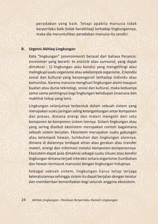 peradaban yang baik. Tetapi apabila manusia tidak
         berperilaku baik (tidak berakhlaq) terhadap lingkungannya,
         maka dia meruntuhkan peradaban manusia itu sendiri.


B. Urgensi Akhlaq Lingkungan
     Kata “lingkungan” (environment) berasal dari bahasa Perancis:
     environner yang berarti: to encircle atau surround, yang dapat
     dimaknai : 1) lingkungan atau kondisi yang mengelilingi atau
     melingkupi suatu organisme atau sekelompok organisme, 2) kondisi
     sosial dan kultural yang berpengaruh terhadap individu atau
     komunitas. Karena manusia menghuni lingkungan alami maupun
     buatan atau dunia teknologi, sosial dan kultural, maka keduanya
     sama-sama pentingnya bagi lingkungan kehidupan (manusia dan
     makhluk hidup yang lain).
     Lingkungan selanjutnya terbentuk dalam sebuah sistem yang
     merupakan suatu jaringan saling ketergantungan antar komponen
     dan proses, dimana energi dan materi mengalir dari satu
     komponen ke komponen sistem lainnya. Sistem lingkungan atau
     yang sering disebut ekosistem merupakan contoh bagaimana
     sebuah sistem berjalan. Ekosistem merupakan suatu gabungan
     atau kelompok hewan, tumbuhan dan lingkungan alamnya,
     dimana di dalamnya terdapat aliran atau gerakan atau transfer
     materi, energi dan informasi melalui komponen-komponennya.
     Ekosistem dapat pula dimaknai sebagai suatu situasi atau kondisi
     lingkungan dimana terjadi interaksi antara organisme (tumbuhan
     dan hewan termasuk manusia) dengan lingkungan hidupnya.
     Sebagai sebuah sistem, lingkungan harus tetap terjaga
     keteraturannya sehingga sistem itu dapat berjalan dengan teratur
     dan memberikan kemanfaatan bagi seluruh anggota ekosistem.



24    Akhlak Lingkungan : Panduan Berperilaku Ramah Lingkungan
 