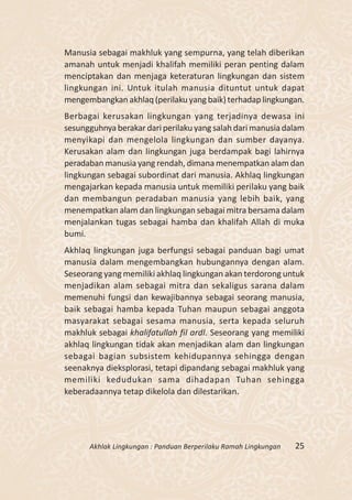 Manusia sebagai makhluk yang sempurna, yang telah diberikan
amanah untuk menjadi khalifah memiliki peran penting dalam
menciptakan dan menjaga keteraturan lingkungan dan sistem
lingkungan ini. Untuk itulah manusia dituntut untuk dapat
mengembangkan akhlaq (perilaku yang baik) terhadap lingkungan.
Berbagai kerusakan lingkungan yang terjadinya dewasa ini
sesungguhnya berakar dari perilaku yang salah dari manusia dalam
menyikapi dan mengelola lingkungan dan sumber dayanya.
Kerusakan alam dan lingkungan juga berdampak bagi lahirnya
peradaban manusia yang rendah, dimana menempatkan alam dan
lingkungan sebagai subordinat dari manusia. Akhlaq lingkungan
mengajarkan kepada manusia untuk memiliki perilaku yang baik
dan membangun peradaban manusia yang lebih baik, yang
menempatkan alam dan lingkungan sebagai mitra bersama dalam
menjalankan tugas sebagai hamba dan khalifah Allah di muka
bumi.
Akhlaq lingkungan juga berfungsi sebagai panduan bagi umat
manusia dalam mengembangkan hubungannya dengan alam.
Seseorang yang memiliki akhlaq lingkungan akan terdorong untuk
menjadikan alam sebagai mitra dan sekaligus sarana dalam
memenuhi fungsi dan kewajibannya sebagai seorang manusia,
baik sebagai hamba kepada Tuhan maupun sebagai anggota
masyarakat sebagai sesama manusia, serta kepada seluruh
makhluk sebagai khalifatullah fil ardl. Seseorang yang memiliki
akhlaq lingkungan tidak akan menjadikan alam dan lingkungan
sebagai bagian subsistem kehidupannya sehingga dengan
seenaknya dieksplorasi, tetapi dipandang sebagai makhluk yang
memiliki kedudukan sama dihadapan Tuhan sehingga
keberadaannya tetap dikelola dan dilestarikan.




      Akhlak Lingkungan : Panduan Berperilaku Ramah Lingkungan   25
 