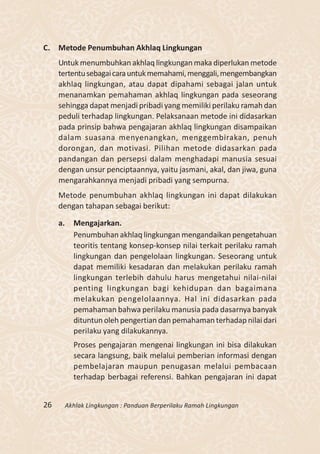 C. Metode Penumbuhan Akhlaq Lingkungan
     Untuk menumbuhkan akhlaq lingkungan maka diperlukan metode
     tertentu sebagai cara untuk memahami, menggali, mengembangkan
     akhlaq lingkungan, atau dapat dipahami sebagai jalan untuk
     menanamkan pemahaman akhlaq lingkungan pada seseorang
     sehingga dapat menjadi pribadi yang memiliki perilaku ramah dan
     peduli terhadap lingkungan. Pelaksanaan metode ini didasarkan
     pada prinsip bahwa pengajaran akhlaq lingkungan disampaikan
     dalam suasana menyenangkan, menggembirakan, penuh
     dorongan, dan motivasi. Pilihan metode didasarkan pada
     pandangan dan persepsi dalam menghadapi manusia sesuai
     dengan unsur penciptaannya, yaitu jasmani, akal, dan jiwa, guna
     mengarahkannya menjadi pribadi yang sempurna.
     Metode penumbuhan akhlaq lingkungan ini dapat dilakukan
     dengan tahapan sebagai berikut:

     a.     Mengajarkan.
            Penumbuhan akhlaq lingkungan mengandaikan pengetahuan
            teoritis tentang konsep-konsep nilai terkait perilaku ramah
            lingkungan dan pengelolaan lingkungan. Seseorang untuk
            dapat memiliki kesadaran dan melakukan perilaku ramah
            lingkungan terlebih dahulu harus mengetahui nilai-nilai
            penting lingkungan bagi kehidupan dan bagaimana
            melakukan pengelolaannya. Hal ini didasarkan pada
            pemahaman bahwa perilaku manusia pada dasarnya banyak
            dituntun oleh pengertian dan pemahaman terhadap nilai dari
            perilaku yang dilakukannya.
            Proses pengajaran mengenai lingkungan ini bisa dilakukan
            secara langsung, baik melalui pemberian informasi dengan
            pembelajaran maupun penugasan melalui pembacaan
            terhadap berbagai referensi. Bahkan pengajaran ini dapat


26        Akhlak Lingkungan : Panduan Berperilaku Ramah Lingkungan
 