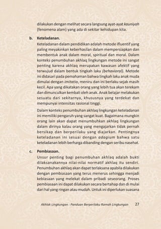 dilakukan dengan melihat secara langsung ayat-ayat kauniyah
     (fenomena alam) yang ada di sekitar kehidupan kita.

b. Keteladanan.
   Keteladanan dalam pendidikan adalah metode ifluentif yang
   paling meyakinkan keberhasilan dalam mempersiapkan dan
   membentuk anak dalam moral, spiritual dan moral. Dalam
   konteks penumbuhan akhlaq lingkungan metode ini sangat
   penting karena akhlaq merupakan kawasan afektif yang
   terwujud dalam bentuk tingkah laku (behavioral). Metode
   ini didasari pada pemahaman bahwa tingkah laku anak muda
   dimulai dengan imitatio, meniru dan ini berlaku sejak masih
   kecil. Apa yang dikatakan orang yang lebih tua akan terekam
   dan dimunculkan kembali oleh anak. Anak belajar melakukan
   sesuatu dari sekitarnya, khususnya yang terdekat dan
   mempunyai intensitas rasional tinggi.
     Dalam konteks penumbuhan akhlaq lingkungan keteladanan
     ini memiliki pengaruh yang sangat kuat. Bagaimana mungkin
     orang lain akan dapat menumbuhkan akhlaq lingkungan
     dalam dirinya kalau orang yang mengajarkan tidak pernah
     bersikap dan berperilaku yang diajarkan. Pentingnya
     keteladanan ini sesuai dengan adagium bahwa satu
     keteladanan lebih berharga dibanding dengan seribu nasehat.

c.   Pembiasaan.
     Unsur penting bagi penumbuhan akhlaq adalah bukti
     dilaksanakannya nilai-nilai normatif akhlaq itu sendiri.
     Penumbuhan akhlaq akan dapat terlaksana apabila dilakukan
     dengan pembiasaan yang terus menerus sehingga menjadi
     kebiasaan yang melekat dalam pribadi seseorang. Proses
     pembiasaan ini dapat dilakukan secara bertahap dan di mulai
     dari hal yang ringan atau mudah. Untuk ini diperlukan suasana


       Akhlak Lingkungan : Panduan Berperilaku Ramah Lingkungan   27
 