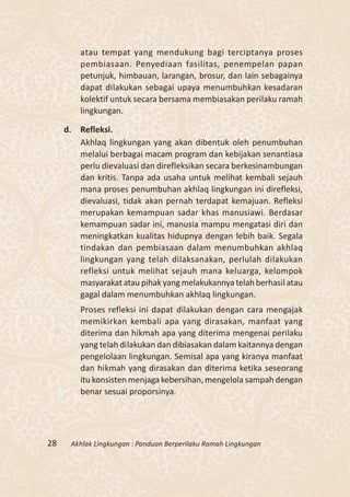 atau tempat yang mendukung bagi terciptanya proses
         pembiasaan. Penyediaan fasilitas, penempelan papan
         petunjuk, himbauan, larangan, brosur, dan lain sebagainya
         dapat dilakukan sebagai upaya menumbuhkan kesadaran
         kolektif untuk secara bersama membiasakan perilaku ramah
         lingkungan.

     d. Refleksi.
        Akhlaq lingkungan yang akan dibentuk oleh penumbuhan
        melalui berbagai macam program dan kebijakan senantiasa
        perlu dievaluasi dan direfleksikan secara berkesinambungan
        dan kritis. Tanpa ada usaha untuk melihat kembali sejauh
        mana proses penumbuhan akhlaq lingkungan ini direfleksi,
        dievaluasi, tidak akan pernah terdapat kemajuan. Refleksi
        merupakan kemampuan sadar khas manusiawi. Berdasar
        kemampuan sadar ini, manusia mampu mengatasi diri dan
        meningkatkan kualitas hidupnya dengan lebih baik. Segala
        tindakan dan pembiasaan dalam menumbuhkan akhlaq
        lingkungan yang telah dilaksanakan, perlulah dilakukan
        refleksi untuk melihat sejauh mana keluarga, kelompok
        masyarakat atau pihak yang melakukannya telah berhasil atau
        gagal dalam menumbuhkan akhlaq lingkungan.
         Proses refleksi ini dapat dilakukan dengan cara mengajak
         memikirkan kembali apa yang dirasakan, manfaat yang
         diterima dan hikmah apa yang diterima mengenai perilaku
         yang telah dilakukan dan dibiasakan dalam kaitannya dengan
         pengelolaan lingkungan. Semisal apa yang kiranya manfaat
         dan hikmah yang dirasakan dan diterima ketika seseorang
         itu konsisten menjaga kebersihan, mengelola sampah dengan
         benar sesuai proporsinya.




28    Akhlak Lingkungan : Panduan Berperilaku Ramah Lingkungan
 